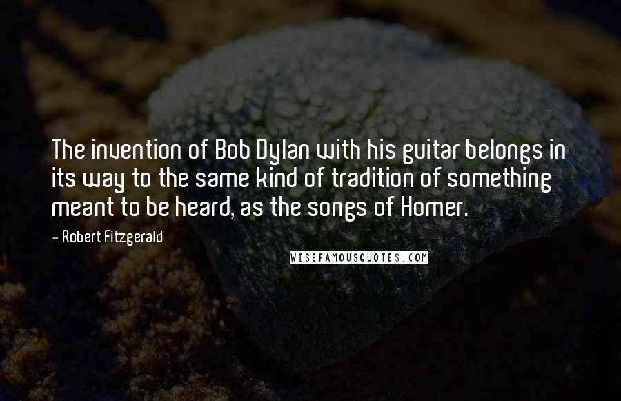 Robert Fitzgerald Quotes: The invention of Bob Dylan with his guitar belongs in its way to the same kind of tradition of something meant to be heard, as the songs of Homer.