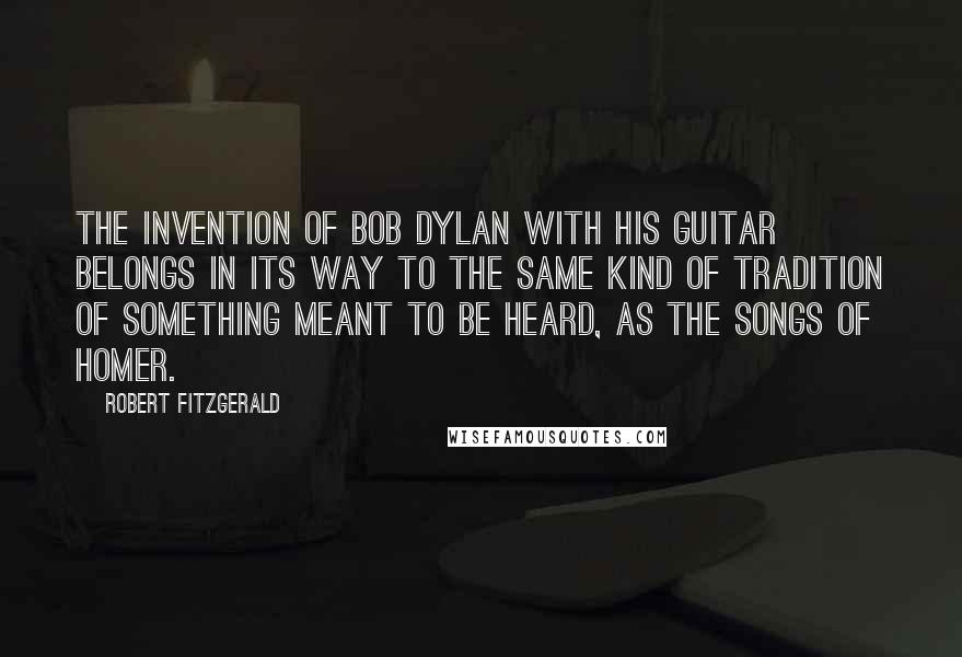 Robert Fitzgerald Quotes: The invention of Bob Dylan with his guitar belongs in its way to the same kind of tradition of something meant to be heard, as the songs of Homer.