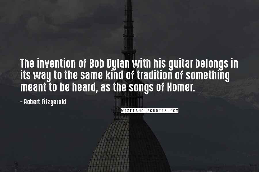 Robert Fitzgerald Quotes: The invention of Bob Dylan with his guitar belongs in its way to the same kind of tradition of something meant to be heard, as the songs of Homer.