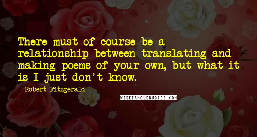Robert Fitzgerald Quotes: There must of course be a relationship between translating and making poems of your own, but what it is I just don't know.