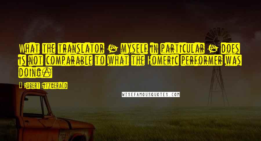 Robert Fitzgerald Quotes: What the translator - myself in particular - does is not comparable to what the Homeric performer was doing.