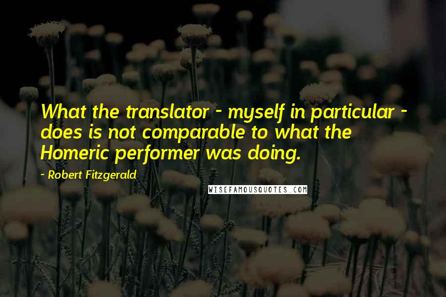 Robert Fitzgerald Quotes: What the translator - myself in particular - does is not comparable to what the Homeric performer was doing.