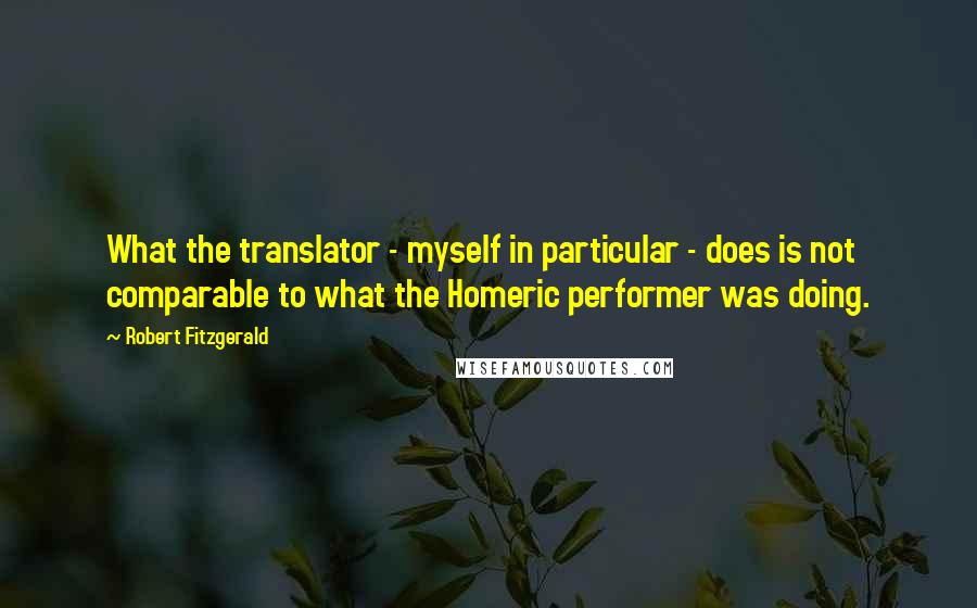 Robert Fitzgerald Quotes: What the translator - myself in particular - does is not comparable to what the Homeric performer was doing.
