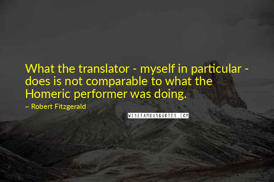 Robert Fitzgerald Quotes: What the translator - myself in particular - does is not comparable to what the Homeric performer was doing.