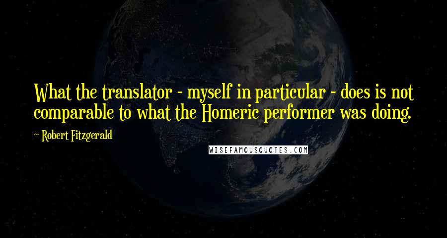 Robert Fitzgerald Quotes: What the translator - myself in particular - does is not comparable to what the Homeric performer was doing.