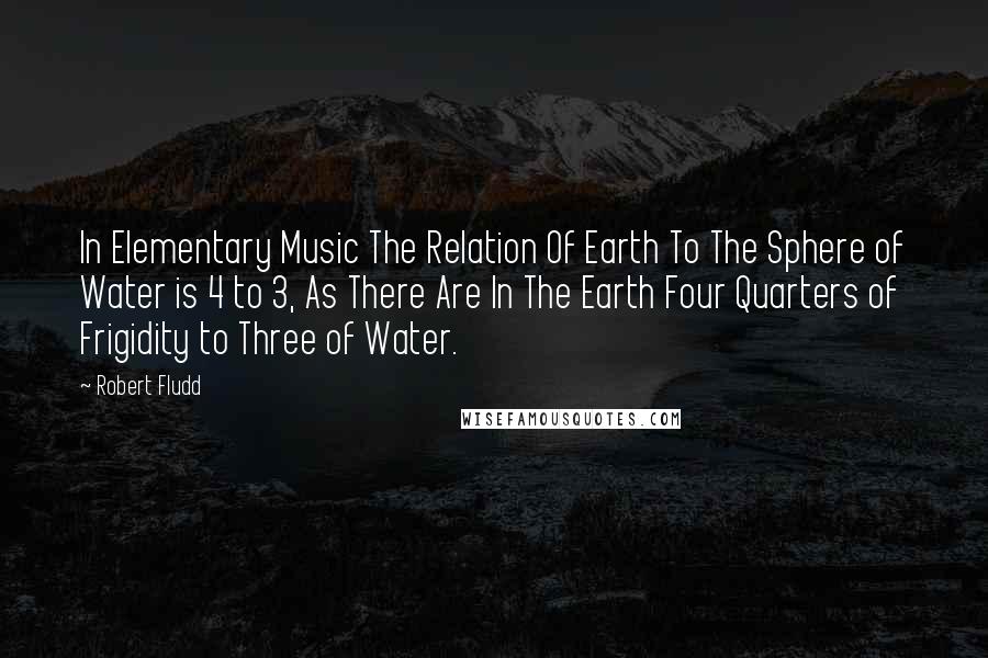 Robert Fludd Quotes: In Elementary Music The Relation Of Earth To The Sphere of Water is 4 to 3, As There Are In The Earth Four Quarters of Frigidity to Three of Water.