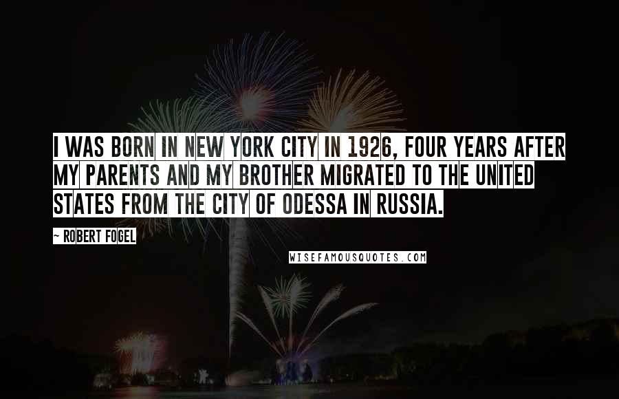 Robert Fogel Quotes: I was born in New York City in 1926, four years after my parents and my brother migrated to the United States from the city of Odessa in Russia.