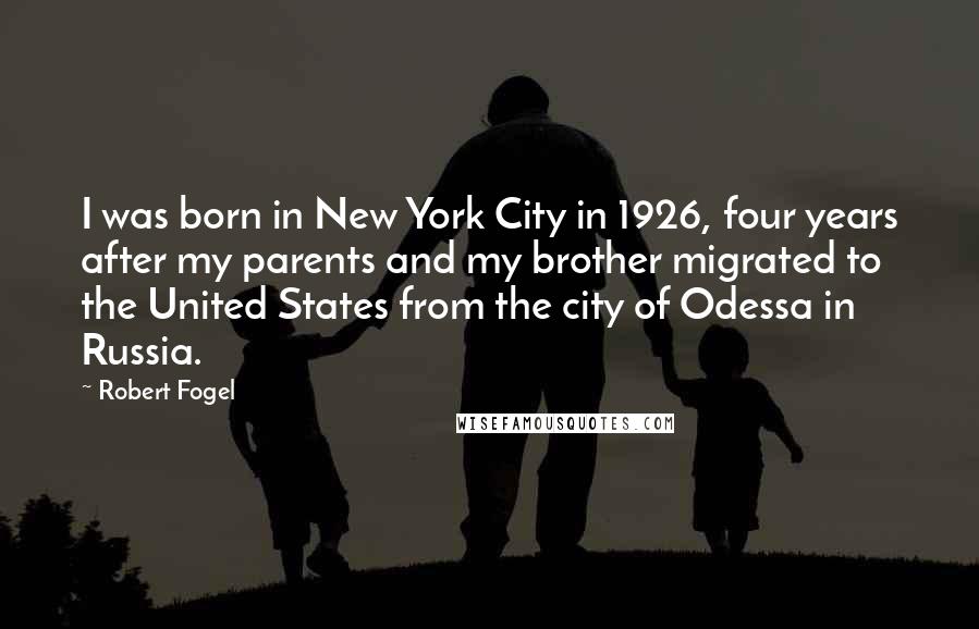 Robert Fogel Quotes: I was born in New York City in 1926, four years after my parents and my brother migrated to the United States from the city of Odessa in Russia.
