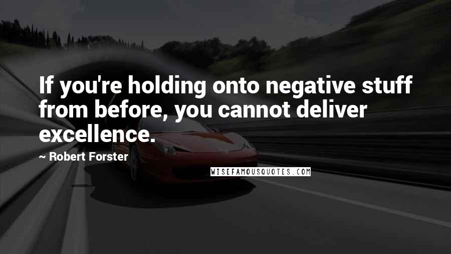 Robert Forster Quotes: If you're holding onto negative stuff from before, you cannot deliver excellence.