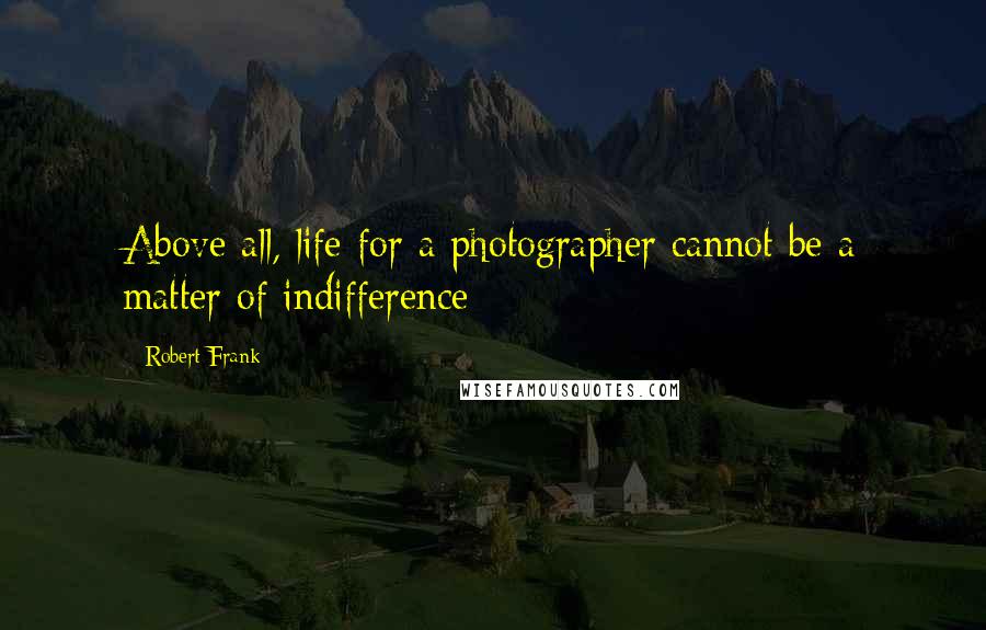 Robert Frank Quotes: Above all, life for a photographer cannot be a matter of indifference