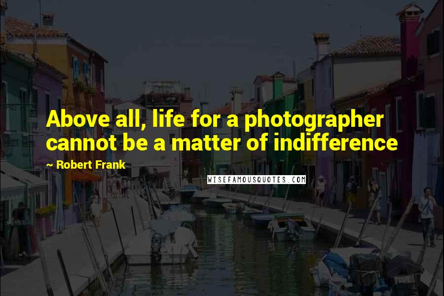 Robert Frank Quotes: Above all, life for a photographer cannot be a matter of indifference