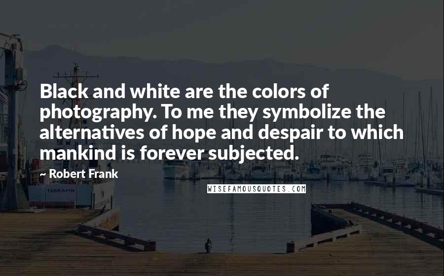 Robert Frank Quotes: Black and white are the colors of photography. To me they symbolize the alternatives of hope and despair to which mankind is forever subjected.