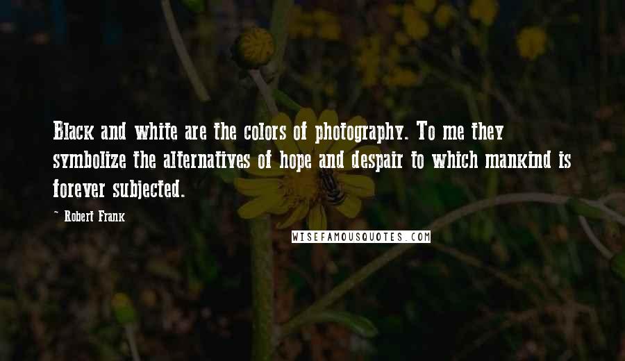 Robert Frank Quotes: Black and white are the colors of photography. To me they symbolize the alternatives of hope and despair to which mankind is forever subjected.