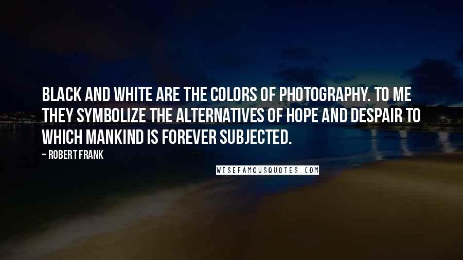 Robert Frank Quotes: Black and white are the colors of photography. To me they symbolize the alternatives of hope and despair to which mankind is forever subjected.