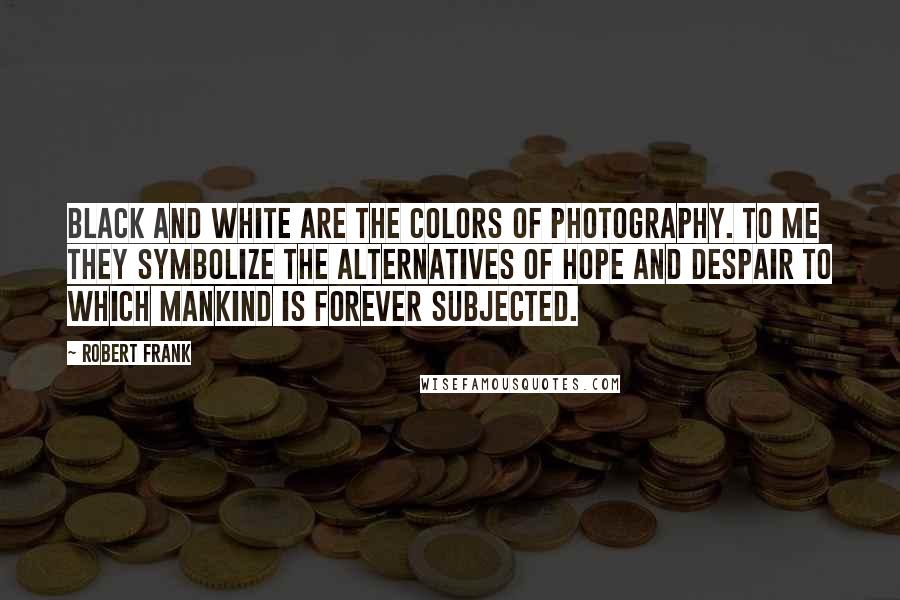 Robert Frank Quotes: Black and white are the colors of photography. To me they symbolize the alternatives of hope and despair to which mankind is forever subjected.