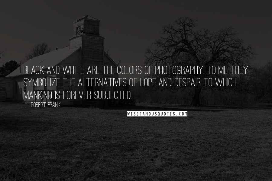 Robert Frank Quotes: Black and white are the colors of photography. To me they symbolize the alternatives of hope and despair to which mankind is forever subjected.