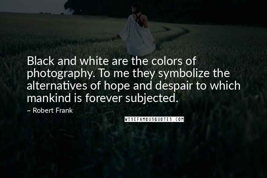 Robert Frank Quotes: Black and white are the colors of photography. To me they symbolize the alternatives of hope and despair to which mankind is forever subjected.