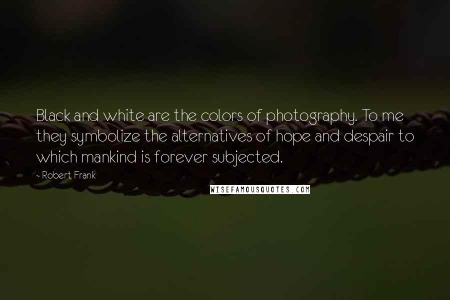 Robert Frank Quotes: Black and white are the colors of photography. To me they symbolize the alternatives of hope and despair to which mankind is forever subjected.