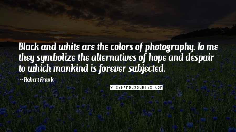 Robert Frank Quotes: Black and white are the colors of photography. To me they symbolize the alternatives of hope and despair to which mankind is forever subjected.