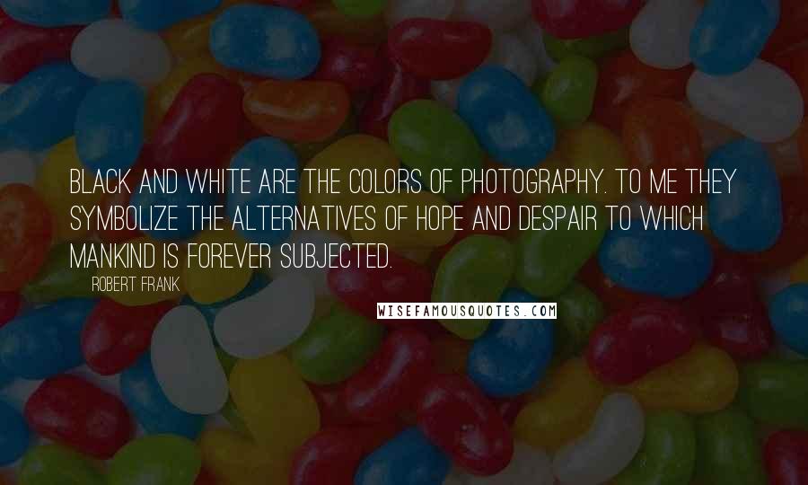 Robert Frank Quotes: Black and white are the colors of photography. To me they symbolize the alternatives of hope and despair to which mankind is forever subjected.