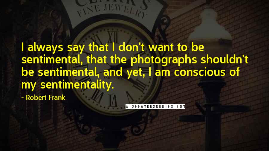 Robert Frank Quotes: I always say that I don't want to be sentimental, that the photographs shouldn't be sentimental, and yet, I am conscious of my sentimentality.