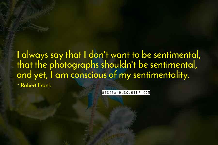 Robert Frank Quotes: I always say that I don't want to be sentimental, that the photographs shouldn't be sentimental, and yet, I am conscious of my sentimentality.