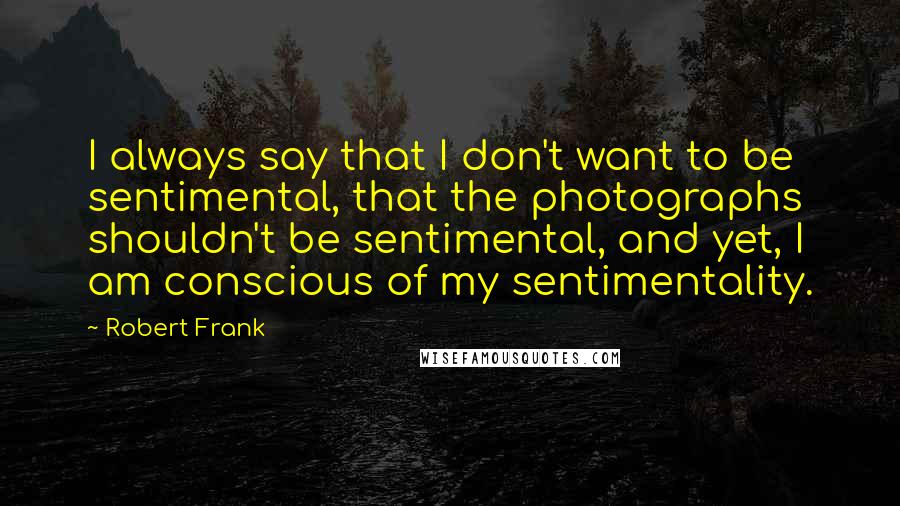 Robert Frank Quotes: I always say that I don't want to be sentimental, that the photographs shouldn't be sentimental, and yet, I am conscious of my sentimentality.