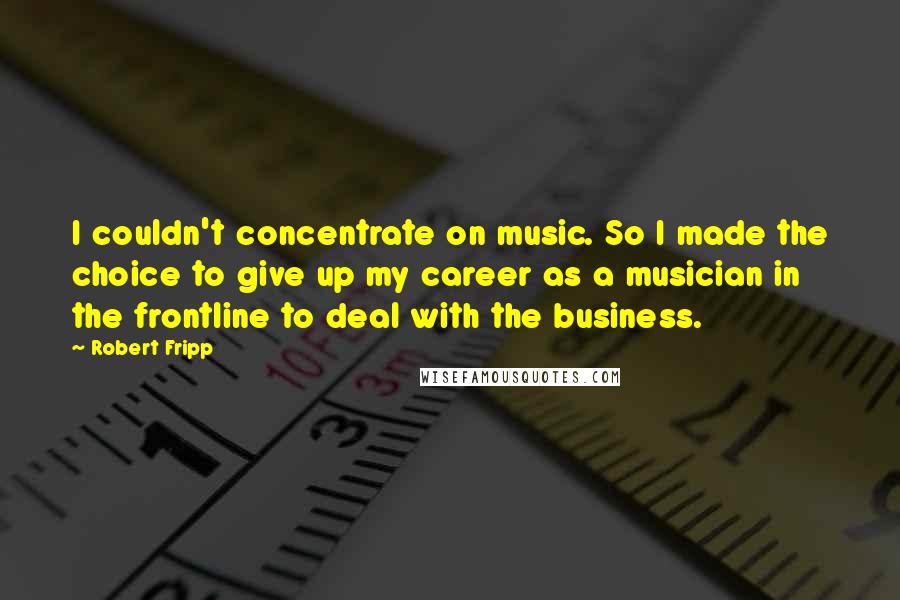 Robert Fripp Quotes: I couldn't concentrate on music. So I made the choice to give up my career as a musician in the frontline to deal with the business.