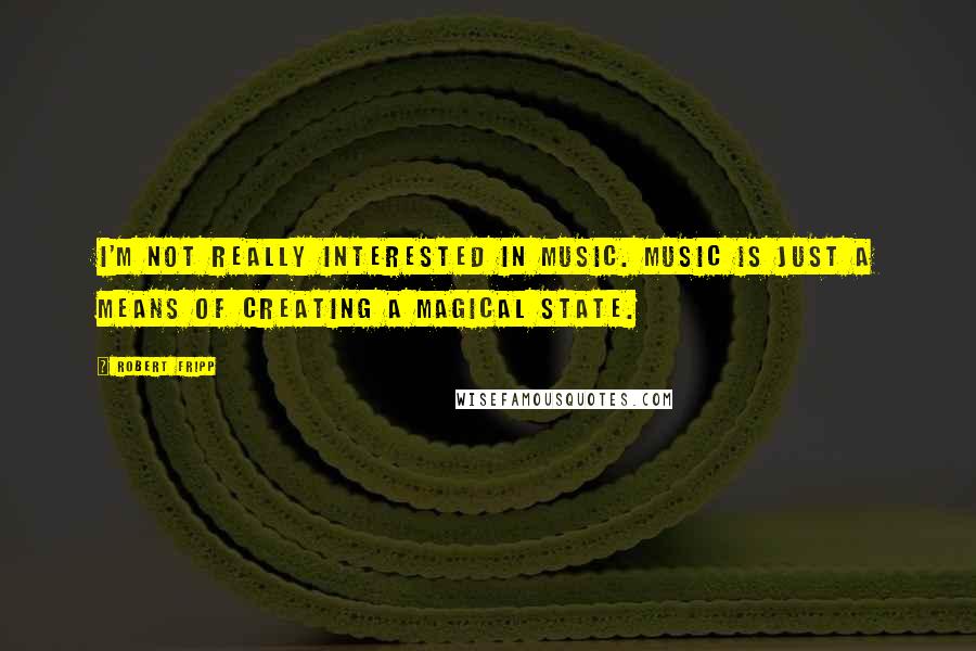 Robert Fripp Quotes: I'm not really interested in music. Music is just a means of creating a magical state.