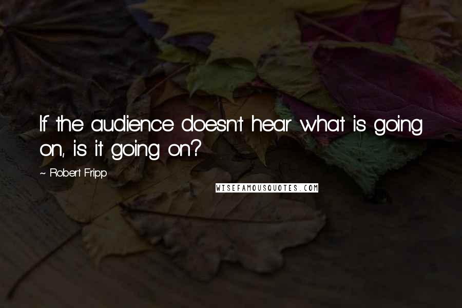 Robert Fripp Quotes: If the audience doesn't hear what is going on, is it going on?