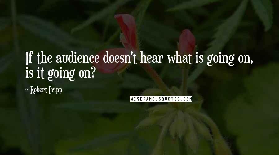 Robert Fripp Quotes: If the audience doesn't hear what is going on, is it going on?