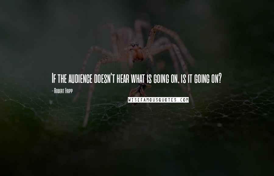 Robert Fripp Quotes: If the audience doesn't hear what is going on, is it going on?