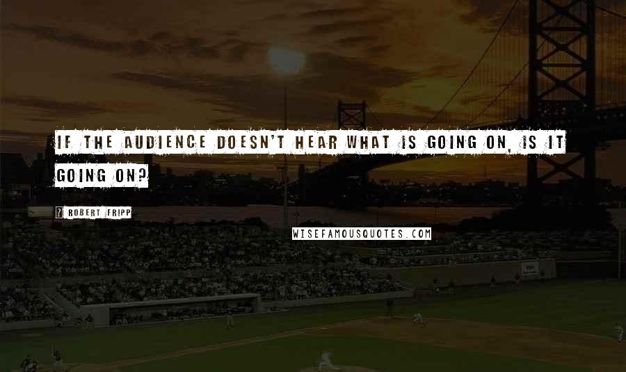 Robert Fripp Quotes: If the audience doesn't hear what is going on, is it going on?