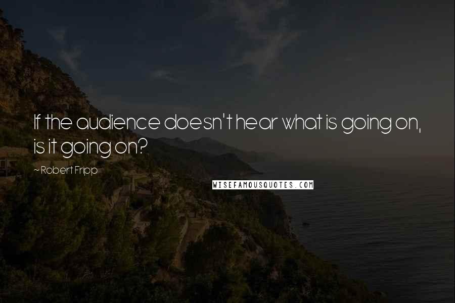 Robert Fripp Quotes: If the audience doesn't hear what is going on, is it going on?