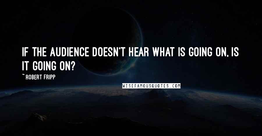 Robert Fripp Quotes: If the audience doesn't hear what is going on, is it going on?