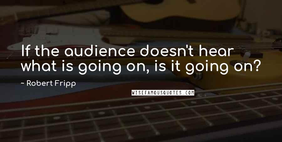 Robert Fripp Quotes: If the audience doesn't hear what is going on, is it going on?