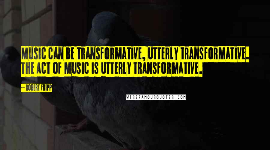 Robert Fripp Quotes: Music can be transformative, utterly transformative. The act of music is utterly transformative.
