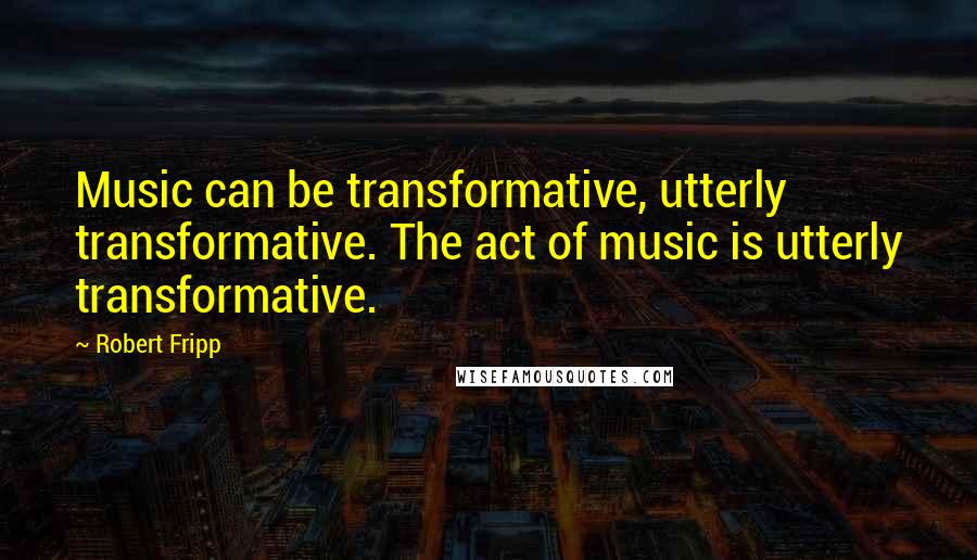 Robert Fripp Quotes: Music can be transformative, utterly transformative. The act of music is utterly transformative.