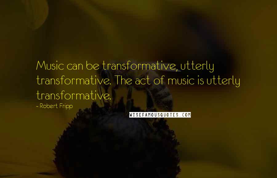 Robert Fripp Quotes: Music can be transformative, utterly transformative. The act of music is utterly transformative.