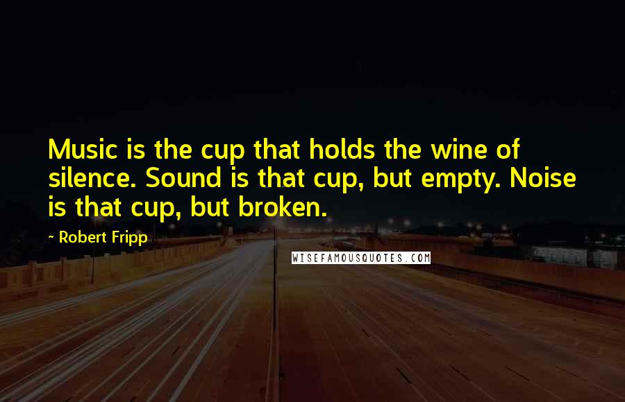 Robert Fripp Quotes: Music is the cup that holds the wine of silence. Sound is that cup, but empty. Noise is that cup, but broken.