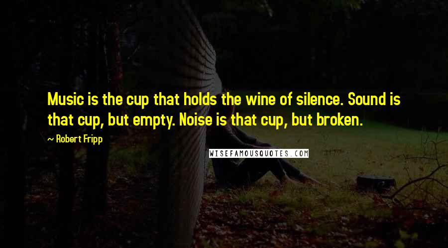 Robert Fripp Quotes: Music is the cup that holds the wine of silence. Sound is that cup, but empty. Noise is that cup, but broken.