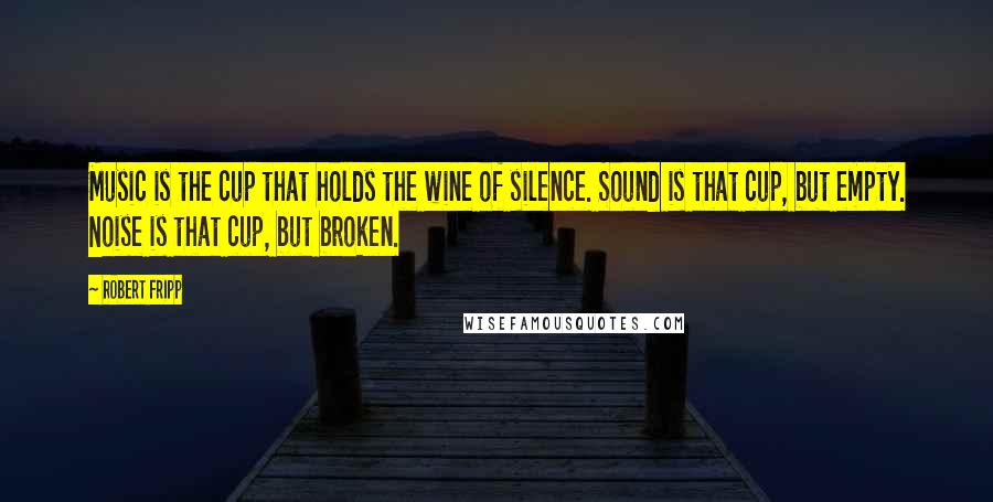 Robert Fripp Quotes: Music is the cup that holds the wine of silence. Sound is that cup, but empty. Noise is that cup, but broken.