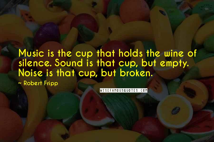 Robert Fripp Quotes: Music is the cup that holds the wine of silence. Sound is that cup, but empty. Noise is that cup, but broken.