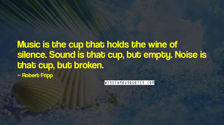 Robert Fripp Quotes: Music is the cup that holds the wine of silence. Sound is that cup, but empty. Noise is that cup, but broken.