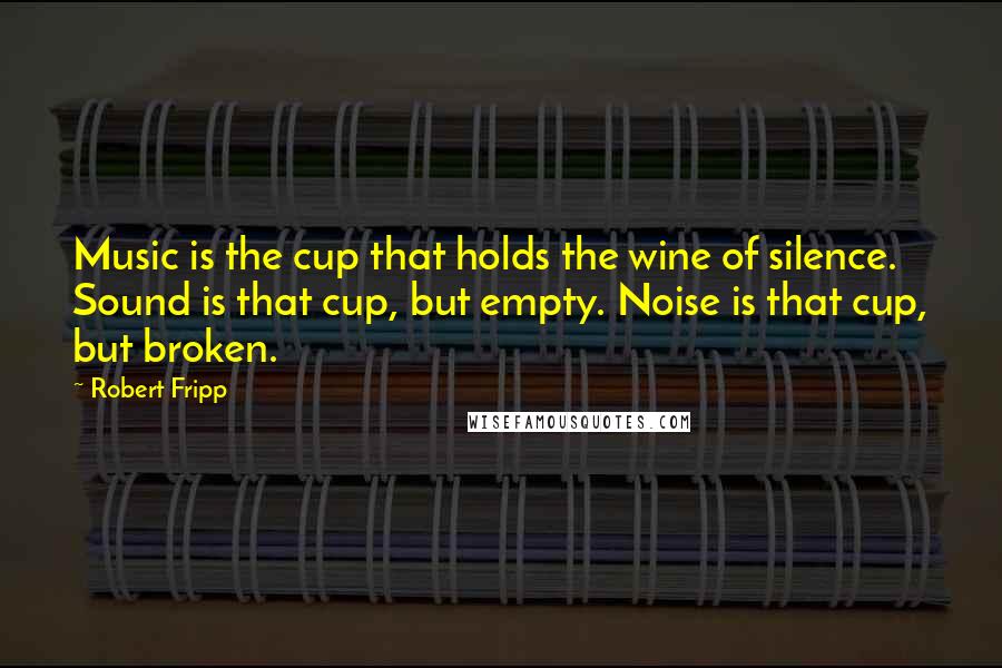 Robert Fripp Quotes: Music is the cup that holds the wine of silence. Sound is that cup, but empty. Noise is that cup, but broken.
