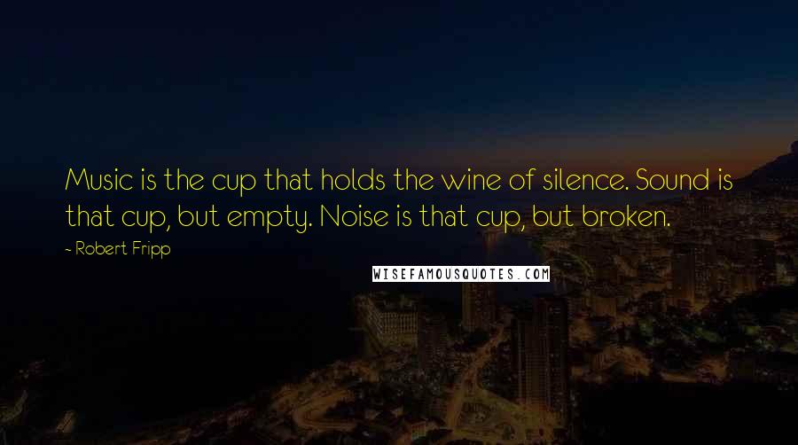 Robert Fripp Quotes: Music is the cup that holds the wine of silence. Sound is that cup, but empty. Noise is that cup, but broken.