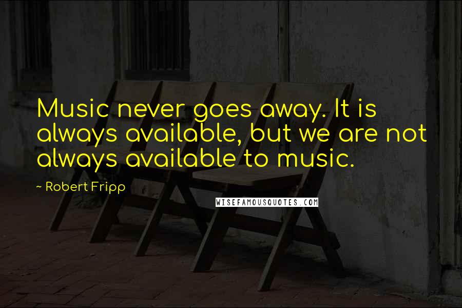 Robert Fripp Quotes: Music never goes away. It is always available, but we are not always available to music.