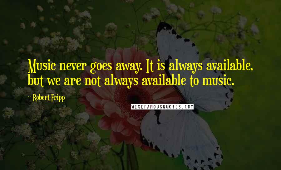 Robert Fripp Quotes: Music never goes away. It is always available, but we are not always available to music.