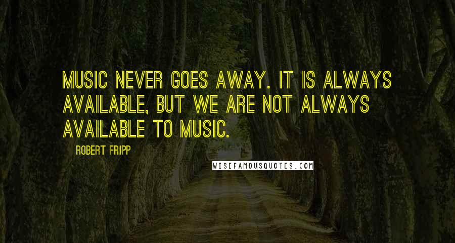 Robert Fripp Quotes: Music never goes away. It is always available, but we are not always available to music.