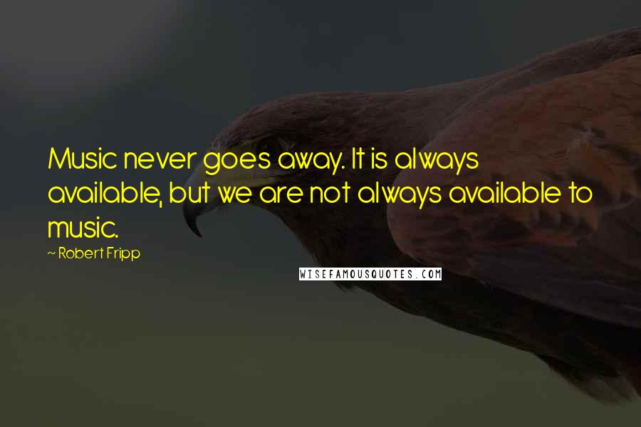 Robert Fripp Quotes: Music never goes away. It is always available, but we are not always available to music.